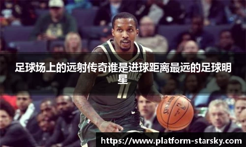 足球场上的远射传奇谁是进球距离最远的足球明星